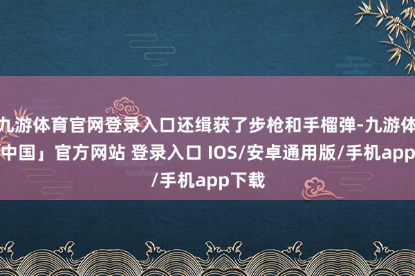 九游体育官网登录入口还缉获了步枪和手榴弹-九游体育「中国」官方网站 登录入口 IOS/安卓通用版/手机app下载