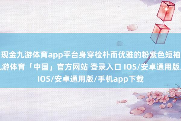 现金九游体育app平台身穿检朴而优雅的粉紫色短袖和牛仔短裤-九游体育「中国」官方网站 登录入口 IOS/安卓通用版/手机app下载