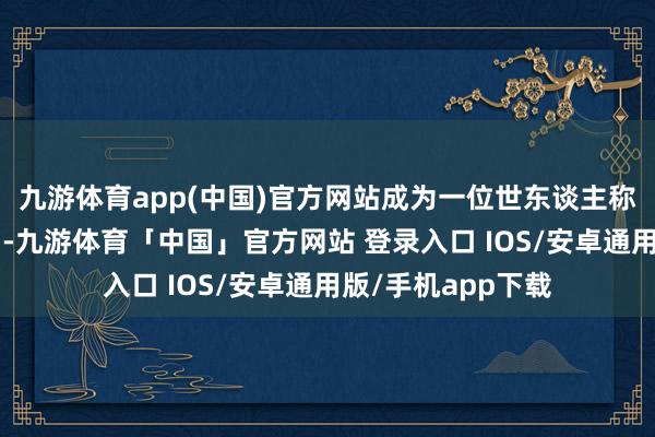 九游体育app(中国)官方网站成为一位世东谈主称颂的“好东谈主”-九游体育「中国」官方网站 登录入口 IOS/安卓通用版/手机app下载