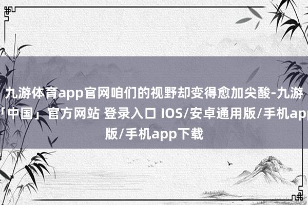 九游体育app官网咱们的视野却变得愈加尖酸-九游体育「中国」官方网站 登录入口 IOS/安卓通用版/手机app下载