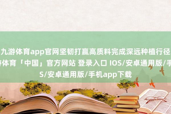 九游体育app官网坚韧打赢高质料完成深远种植行径攻坚战-九游体育「中国」官方网站 登录入口 IOS/安卓通用版/手机app下载
