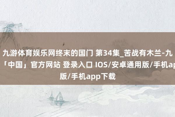 九游体育娱乐网终末的国门 第34集_苦战有木兰-九游体育「中国」官方网站 登录入口 IOS/安卓通用版/手机app下载