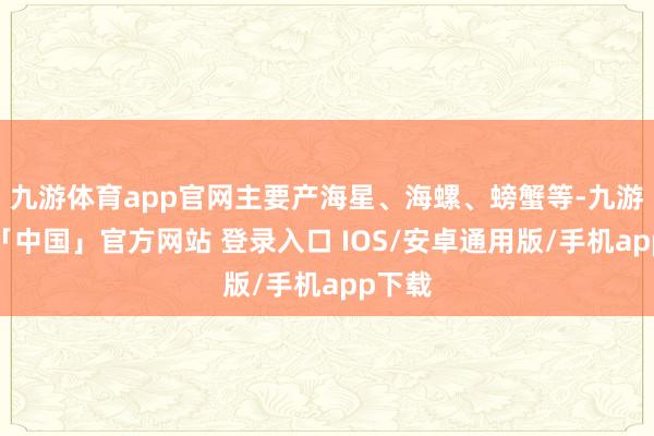 九游体育app官网主要产海星、海螺、螃蟹等-九游体育「中国」官方网站 登录入口 IOS/安卓通用版/手机app下载