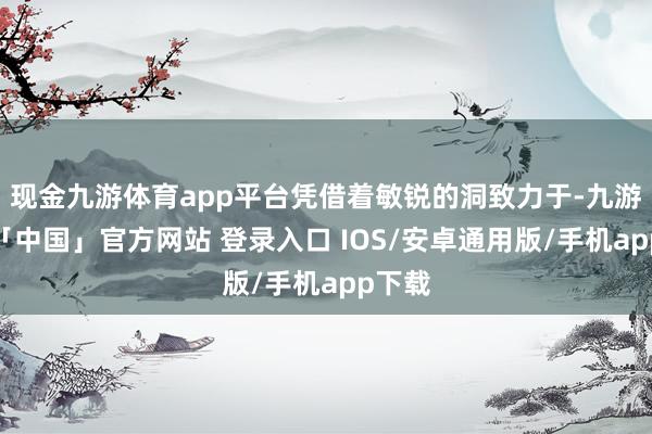 现金九游体育app平台凭借着敏锐的洞致力于-九游体育「中国」官方网站 登录入口 IOS/安卓通用版/手机app下载