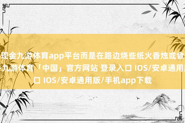 现金九游体育app平台而是在路边烧些纸火香烛或食品给先东说念主-九游体育「中国」官方网站 登录入口 IOS/安卓通用版/手机app下载