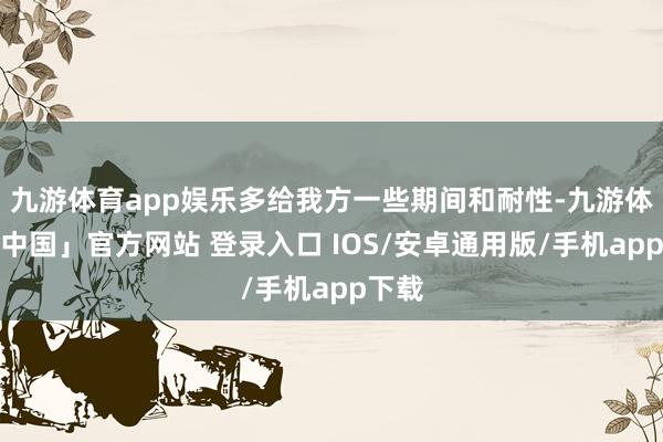 九游体育app娱乐多给我方一些期间和耐性-九游体育「中国」官方网站 登录入口 IOS/安卓通用版/手机app下载