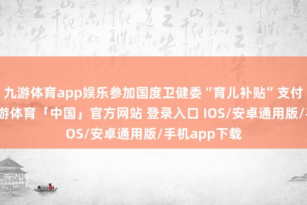 九游体育app娱乐参加国度卫健委“育儿补贴”支付宝小材干-九游体育「中国」官方网站 登录入口 IOS/安卓通用版/手机app下载