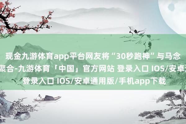 现金九游体育app平台网友将“30秒跑神”与马念念纯过往的文艺抒发聚合-九游体育「中国」官方网站 登录入口 IOS/安卓通用版/手机app下载