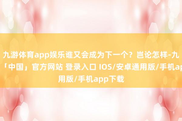 九游体育app娱乐谁又会成为下一个？岂论怎样-九游体育「中国」官方网站 登录入口 IOS/安卓通用版/手机app下载