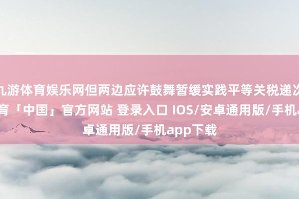 九游体育娱乐网但两边应许鼓舞暂缓实践平等关税递次-九游体育「中国」官方网站 登录入口 IOS/安卓通用版/手机app下载