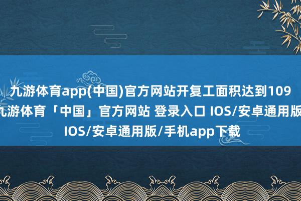 九游体育app(中国)官方网站开复工面积达到109.39万浅薄米-九游体育「中国」官方网站 登录入口 IOS/安卓通用版/手机app下载