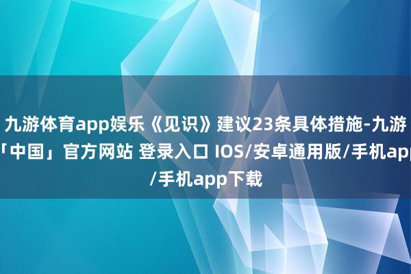 九游体育app娱乐《见识》建议23条具体措施-九游体育「中国」官方网站 登录入口 IOS/安卓通用版/手机app下载