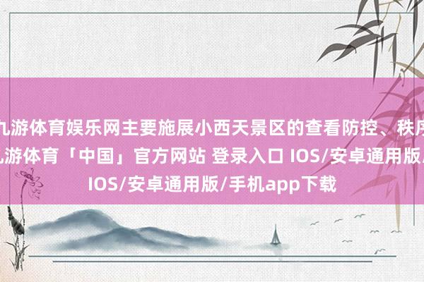 九游体育娱乐网主要施展小西天景区的查看防控、秩序爱戴等责任-九游体育「中国」官方网站 登录入口 IOS/安卓通用版/手机app下载
