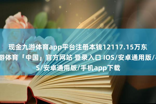 现金九游体育app平台注册本钱12117.15万东谈主民币-九游体育「中国」官方网站 登录入口 IOS/安卓通用版/手机app下载