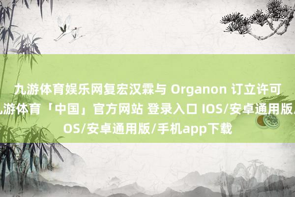 九游体育娱乐网复宏汉霖与 Organon 订立许可与供应契约-九游体育「中国」官方网站 登录入口 IOS/安卓通用版/手机app下载