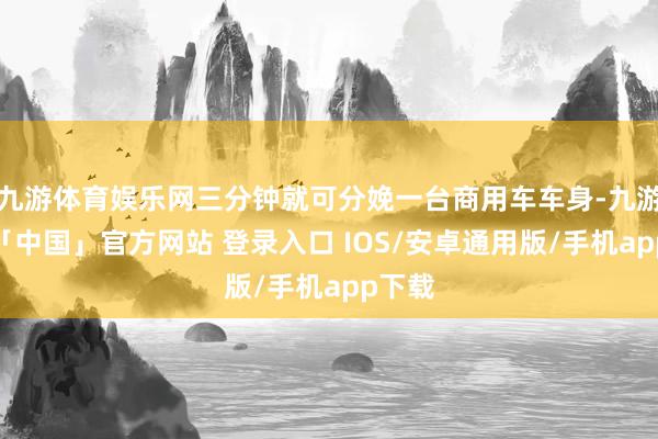 九游体育娱乐网三分钟就可分娩一台商用车车身-九游体育「中国」官方网站 登录入口 IOS/安卓通用版/手机app下载