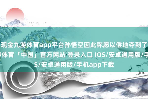 现金九游体育app平台孙悟空因此称愿以偿地夺到了落胎泉-九游体育「中国」官方网站 登录入口 IOS/安卓通用版/手机app下载