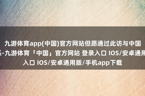 九游体育app(中国)官方网站但愿通过此访与中国加强友好勾搭关系-九游体育「中国」官方网站 登录入口 IOS/安卓通用版/手机app下载