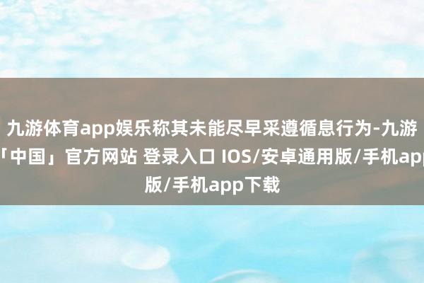 九游体育app娱乐称其未能尽早采遵循息行为-九游体育「中国」官方网站 登录入口 IOS/安卓通用版/手机app下载