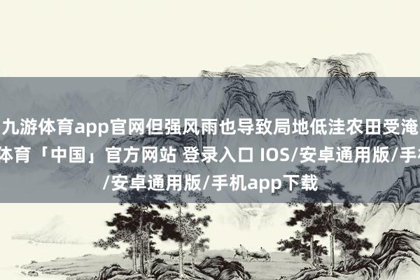 九游体育app官网但强风雨也导致局地低洼农田受淹被毁-九游体育「中国」官方网站 登录入口 IOS/安卓通用版/手机app下载
