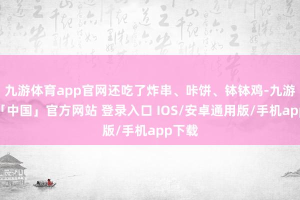 九游体育app官网还吃了炸串、咔饼、钵钵鸡-九游体育「中国」官方网站 登录入口 IOS/安卓通用版/手机app下载