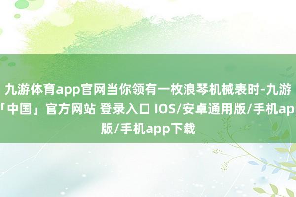 九游体育app官网当你领有一枚浪琴机械表时-九游体育「中国」官方网站 登录入口 IOS/安卓通用版/手机app下载