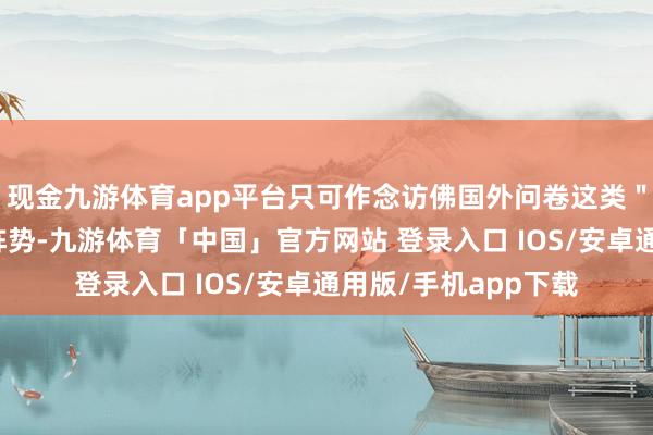 现金九游体育app平台只可作念访佛国外问卷这类"闷声发家"的历久阵势-九游体育「中国」官方网站 登录入口 IOS/安卓通用版/手机app下载