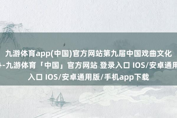 九游体育app(中国)官方网站第九届中国戏曲文化周将在园博园举办-九游体育「中国」官方网站 登录入口 IOS/安卓通用版/手机app下载