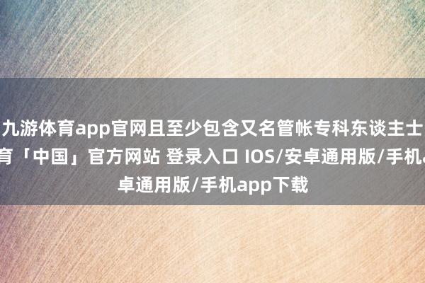 九游体育app官网且至少包含又名管帐专科东谈主士-九游体育「中国」官方网站 登录入口 IOS/安卓通用版/手机app下载