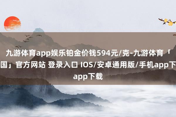 九游体育app娱乐铂金价钱594元/克-九游体育「中国」官方网站 登录入口 IOS/安卓通用版/手机app下载