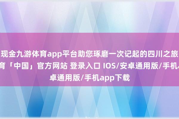 现金九游体育app平台助您琢磨一次记起的四川之旅-九游体育「中国」官方网站 登录入口 IOS/安卓通用版/手机app下载
