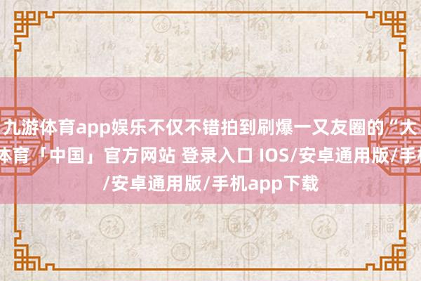 九游体育app娱乐不仅不错拍到刷爆一又友圈的“大片”-九游体育「中国」官方网站 登录入口 IOS/安卓通用版/手机app下载