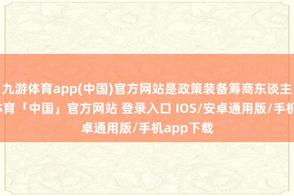 九游体育app(中国)官方网站是政策装备筹商东谈主员-九游体育「中国」官方网站 登录入口 IOS/安卓通用版/手机app下载