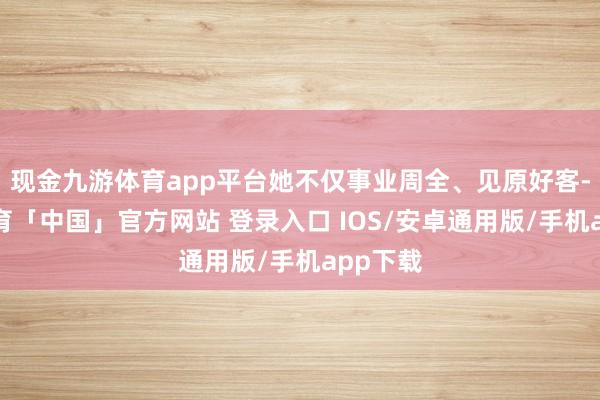 现金九游体育app平台她不仅事业周全、见原好客-九游体育「中国」官方网站 登录入口 IOS/安卓通用版/手机app下载