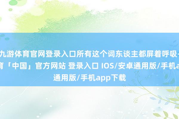 九游体育官网登录入口所有这个词东谈主都屏着呼吸-九游体育「中国」官方网站 登录入口 IOS/安卓通用版/手机app下载