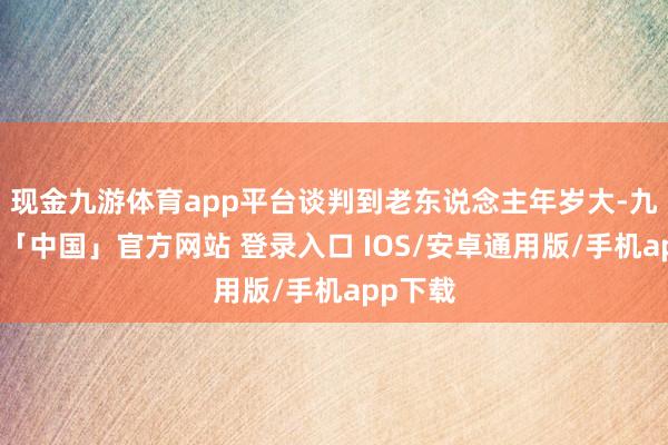 现金九游体育app平台谈判到老东说念主年岁大-九游体育「中国」官方网站 登录入口 IOS/安卓通用版/手机app下载