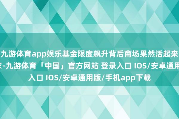 九游体育app娱乐基金限度飙升背后商场果然活起来了！除了传统玩家-九游体育「中国」官方网站 登录入口 IOS/安卓通用版/手机app下载