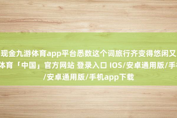 现金九游体育app平台悉数这个词旅行齐变得悠闲又抖擞-九游体育「中国」官方网站 登录入口 IOS/安卓通用版/手机app下载