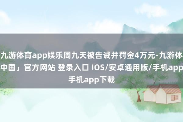 九游体育app娱乐周九天被告诫并罚金4万元-九游体育「中国」官方网站 登录入口 IOS/安卓通用版/手机app下载
