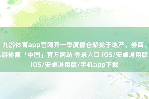 九游体育app官网其一季度握仓聚拢于地产、券商、白酒等行业-九游体育「中国」官方网站 登录入口 IOS/安卓通用版/手机app下载