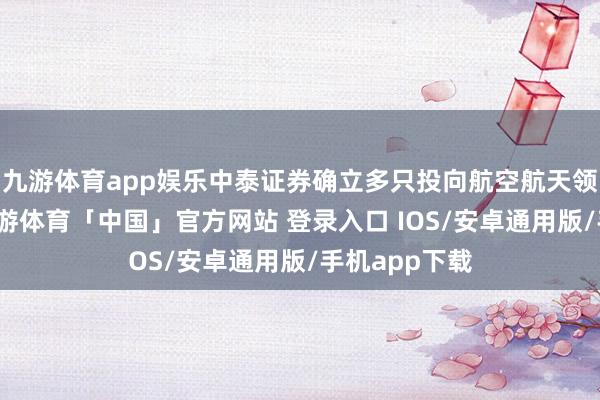 九游体育app娱乐中泰证券确立多只投向航空航天领域的基金-九游体育「中国」官方网站 登录入口 IOS/安卓通用版/手机app下载