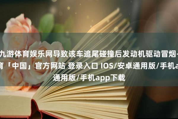 九游体育娱乐网导致该车追尾碰撞后发动机驱动冒烟-九游体育「中国」官方网站 登录入口 IOS/安卓通用版/手机app下载