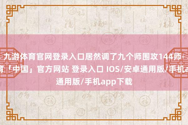九游体育官网登录入口居然调了九个师围攻144师-九游体育「中国」官方网站 登录入口 IOS/安卓通用版/手机app下载
