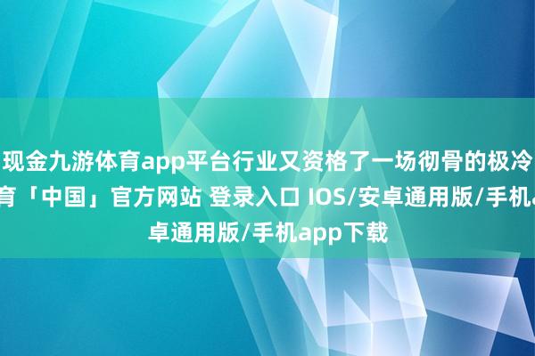 现金九游体育app平台行业又资格了一场彻骨的极冷-九游体育「中国」官方网站 登录入口 IOS/安卓通用版/手机app下载