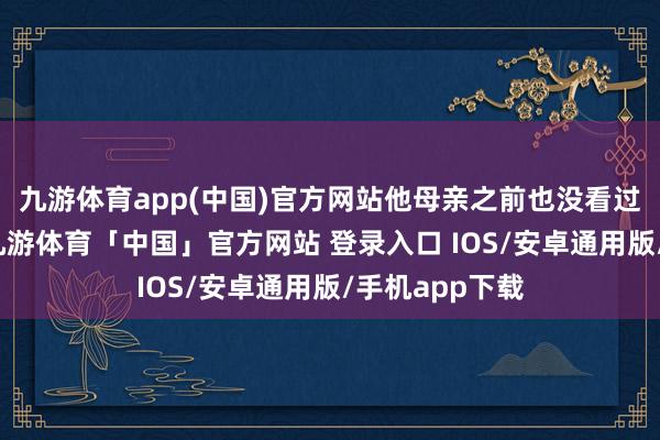 九游体育app(中国)官方网站他母亲之前也没看过《甄嬛传》-九游体育「中国」官方网站 登录入口 IOS/安卓通用版/手机app下载