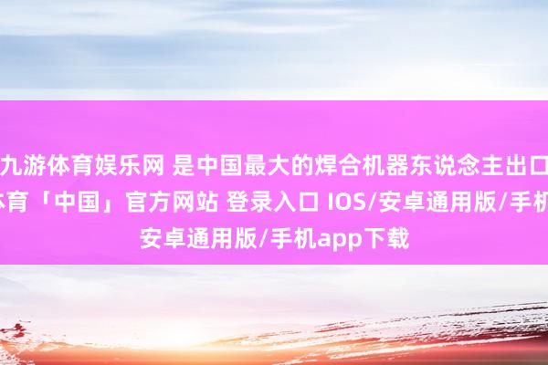 九游体育娱乐网 是中国最大的焊合机器东说念主出口商-九游体育「中国」官方网站 登录入口 IOS/安卓通用版/手机app下载