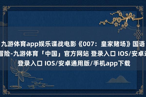 九游体育app娱乐谍战电影《007：皇家赌场》国语全片观赏,影视,算作冒险-九游体育「中国」官方网站 登录入口 IOS/安卓通用版/手机app下载