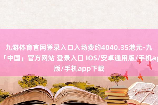 九游体育官网登录入口入场费约4040.35港元-九游体育「中国」官方网站 登录入口 IOS/安卓通用版/手机app下载