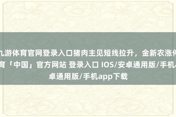九游体育官网登录入口猪肉主见短线拉升，金新农涨停-九游体育「中国」官方网站 登录入口 IOS/安卓通用版/手机app下载