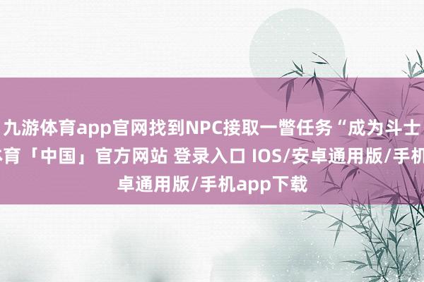 九游体育app官网找到NPC接取一瞥任务“成为斗士”-九游体育「中国」官方网站 登录入口 IOS/安卓通用版/手机app下载